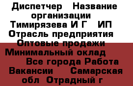 Диспетчер › Название организации ­ Тимирязева И.Г., ИП › Отрасль предприятия ­ Оптовые продажи › Минимальный оклад ­ 20 000 - Все города Работа » Вакансии   . Самарская обл.,Отрадный г.
